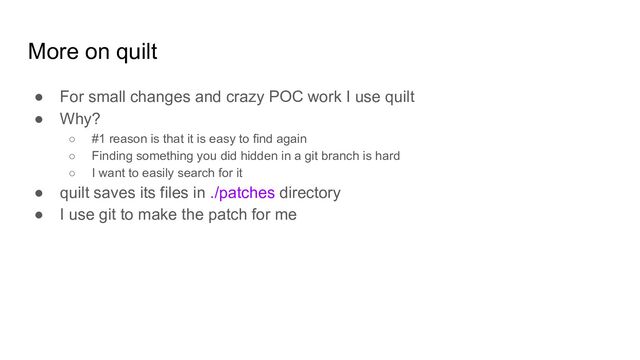 More on quilt
● For small changes and crazy POC work I use quilt
● Why?
○ #1 reason is that it is easy to find again
○ Finding something you did hidden in a git branch is hard
○ I want to easily search for it
● quilt saves its files in ./patches directory
● I use git to make the patch for me
