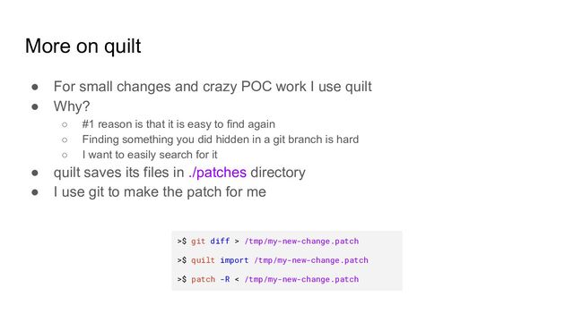 More on quilt
● For small changes and crazy POC work I use quilt
● Why?
○ #1 reason is that it is easy to find again
○ Finding something you did hidden in a git branch is hard
○ I want to easily search for it
● quilt saves its files in ./patches directory
● I use git to make the patch for me
>$ git diff > /tmp/my-new-change.patch
>$ quilt import /tmp/my-new-change.patch
>$ patch -R < /tmp/my-new-change.patch
