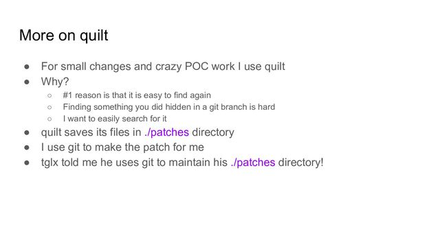 More on quilt
● For small changes and crazy POC work I use quilt
● Why?
○ #1 reason is that it is easy to find again
○ Finding something you did hidden in a git branch is hard
○ I want to easily search for it
● quilt saves its files in ./patches directory
● I use git to make the patch for me
● tglx told me he uses git to maintain his ./patches directory!
