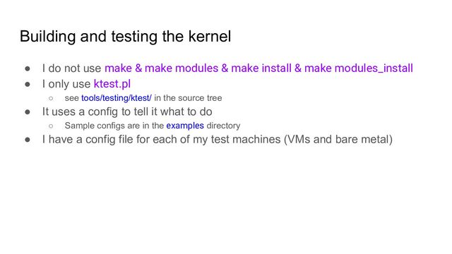 Building and testing the kernel
● I do not use make & make modules & make install & make modules_install
● I only use ktest.pl
○ see tools/testing/ktest/ in the source tree
● It uses a config to tell it what to do
○ Sample configs are in the examples directory
● I have a config file for each of my test machines (VMs and bare metal)
