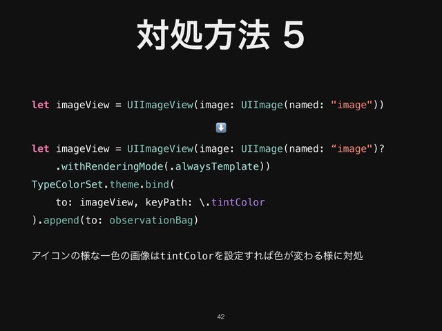 ରॲํ๏
let imageView = UIImageView(image: UIImage(named: "image"))
⬇
let imageView = UIImageView(image: UIImage(named: “image")?
.withRenderingMode(.alwaysTemplate))
TypeColorSet.theme.bind( 
to: imageView, keyPath: \.tintColor 
).append(to: observationBag)
ΞΠίϯͷ༷ͳҰ৭ͷը૾͸tintColorΛઃఆ͢Ε͹৭͕มΘΔ༷ʹରॲ
!42
