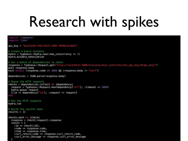 Research with spikes
require 'typhoeus'
require 'json'
api_key = "81a11b50-fd5d-012f-2d86-705681b14663"
# Create a hydra instance
hydra = Typhoeus::Hydra.new(:max_concurrency => 5)
hydra.disable_memoization
# Get a batch of dependencies to check
response = Typhoeus::Request.get("http://localhost:3000/missions/next.json?internal_api_key=#{api_key}")
puts response.body
exit unless (response.code == 200) && (response.body != "null")
dependencies = JSON.parse(response.body)
# Queue the HTTP requests
checks = dependencies.collect do |dependency|
request = Typhoeus::Request.new(dependency["url"], :timeout => 5000)
hydra.queue request
{:id => dependency["id"], :request => request}
end
# Run the HTTP requests
hydra.run
# Build the results hash
results = []
checks.each do |check|
response = check[:request].response
result = {
:id => check[:id],
:code => response.code,
:time => response.time,
:curl_return_code => response.curl_return_code,
:curl_error_message => response.curl_error_message
}
