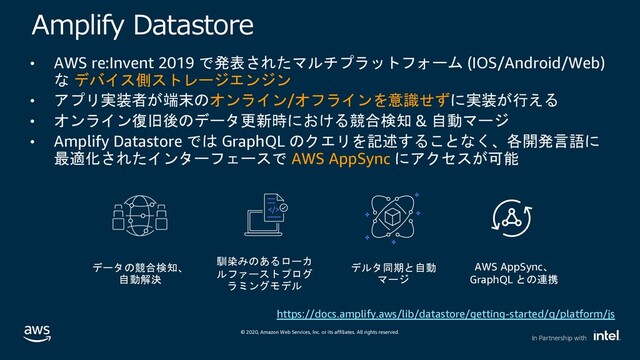 © 2020, Amazon Web Services, Inc. or its affiliates. All rights reserved.
In Partnership with
)AD : G FGC
• AWS re:Invent 2019 AI(,!'*"$&/) (IOS/Android/Web)
 #%0$-/..
• '+6JEC?.*./&*.9N
6JH
• .*.8;7#/ =:<D5@B & G1(/
• Amplify Datastore  GraphQL +LO 4QAKM
>P2. /&/ AWS AppSync 3F
"!
#$
&

 
#


AWS AppSync
GraphQL %
https://docs.amplify.aws/lib/datastore/getting-started/q/platform/js
