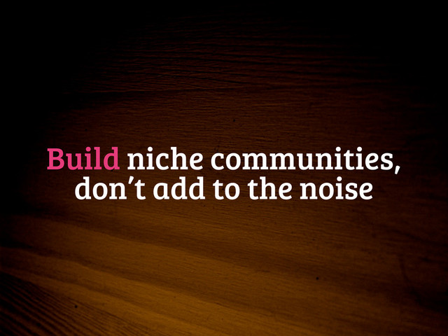 Build niche communities,
don’t add to the noise

