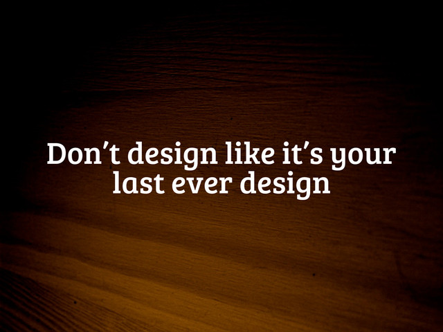 Don’t design like it’s your
last ever design
