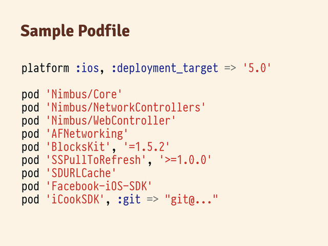 Sample Podfile
platform :ios, :deployment_target => '5.0'
pod 'Nimbus/Core'
pod 'Nimbus/NetworkControllers'
pod 'Nimbus/WebController'
pod 'AFNetworking'
pod 'BlocksKit', '=1.5.2'
pod 'SSPullToRefresh', '>=1.0.0'
pod 'SDURLCache'
pod 'Facebook-iOS-SDK'
pod 'iCookSDK', :git => "git@..."
