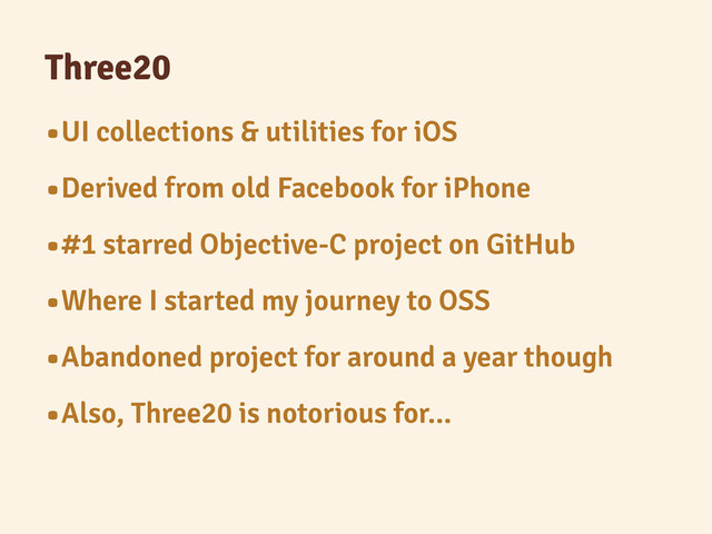 Three20
•UI collections & utilities for iOS
•Derived from old Facebook for iPhone
•#1 starred Objective-C project on GitHub
•Where I started my journey to OSS
•Abandoned project for around a year though
•Also, Three20 is notorious for...
