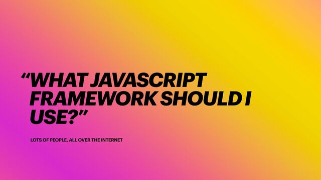 LOTS OF PEOPLE, ALL OVER THE INTERNET
“WHAT JAVASCRIPT
FRAMEWORK SHOULD I
USE?”
