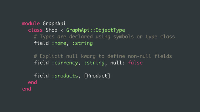 module GraphApi
class Shop < GraphApi::ObjectType
# Types are declared using symbols or type class
field :name, :string
# Explicit null kwarg to define non-null fields
field :currency, :string, null: false
field :products, [Product]
end
end
