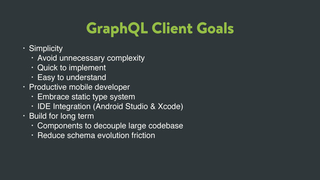 GraphQL Client Goals
• Simplicity
• Avoid unnecessary complexity
• Quick to implement
• Easy to understand
• Productive mobile developer
• Embrace static type system
• IDE Integration (Android Studio & Xcode)
• Build for long term
• Components to decouple large codebase
• Reduce schema evolution friction
