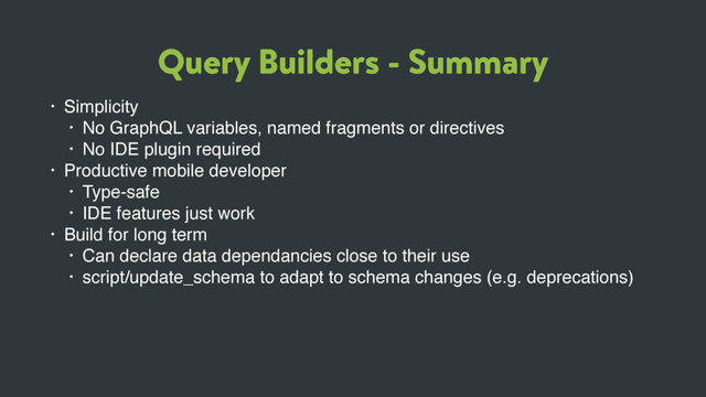Query Builders - Summary
• Simplicity
• No GraphQL variables, named fragments or directives
• No IDE plugin required
• Productive mobile developer
• Type-safe
• IDE features just work
• Build for long term
• Can declare data dependancies close to their use
• script/update_schema to adapt to schema changes (e.g. deprecations)
