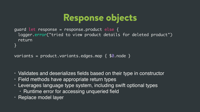 Response objects
guard let response = response.product else {
logger.error("tried to view product details for deleted product")
return
}
variants = product.variants.edges.map { $0.node }
• Validates and deserializes ﬁelds based on their type in constructor
• Field methods have appropriate return types
• Leverages language type system, including swift optional types
• Runtime error for accessing unqueried ﬁeld
• Replace model layer
