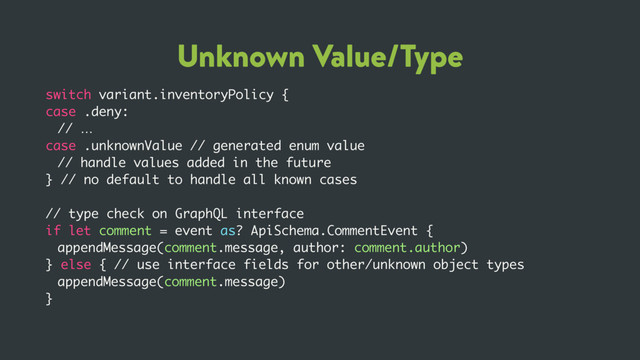 Unknown Value/Type
switch variant.inventoryPolicy {
case .deny:
// …
case .unknownValue // generated enum value
// handle values added in the future
} // no default to handle all known cases
// type check on GraphQL interface
if let comment = event as? ApiSchema.CommentEvent {
appendMessage(comment.message, author: comment.author)
} else { // use interface fields for other/unknown object types
appendMessage(comment.message)
}
