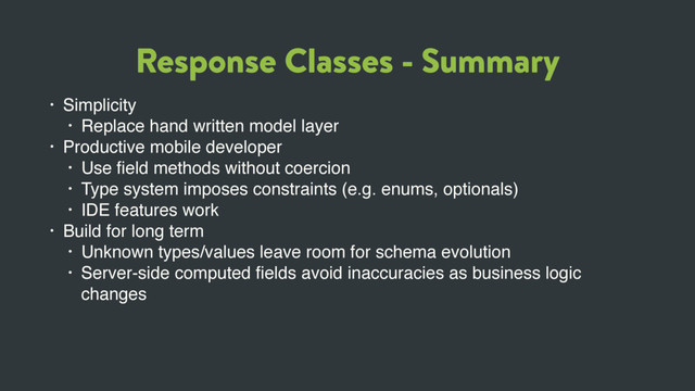 Response Classes - Summary
• Simplicity
• Replace hand written model layer
• Productive mobile developer
• Use ﬁeld methods without coercion
• Type system imposes constraints (e.g. enums, optionals)
• IDE features work
• Build for long term
• Unknown types/values leave room for schema evolution
• Server-side computed ﬁelds avoid inaccuracies as business logic
changes
