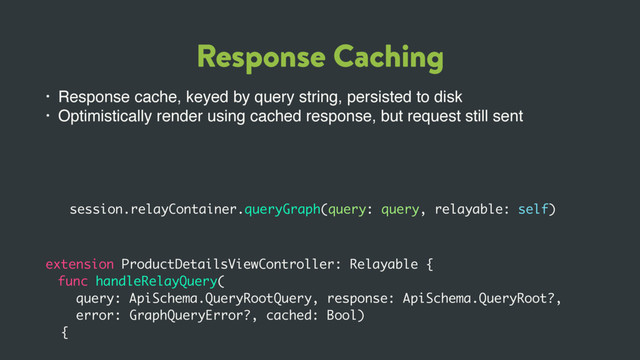Response Caching
• Response cache, keyed by query string, persisted to disk
• Optimistically render using cached response, but request still sent
extension ProductDetailsViewController: Relayable {
func handleRelayQuery(
query: ApiSchema.QueryRootQuery, response: ApiSchema.QueryRoot?,
error: GraphQueryError?, cached: Bool)
{
session.relayContainer.queryGraph(query: query, relayable: self)
