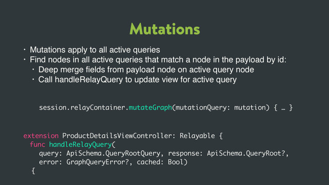 Mutations
• Mutations apply to all active queries
• Find nodes in all active queries that match a node in the payload by id:
• Deep merge ﬁelds from payload node on active query node
• Call handleRelayQuery to update view for active query
session.relayContainer.mutateGraph(mutationQuery: mutation) { … }
extension ProductDetailsViewController: Relayable {
func handleRelayQuery(
query: ApiSchema.QueryRootQuery, response: ApiSchema.QueryRoot?,
error: GraphQueryError?, cached: Bool)
{
