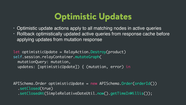 Optimistic Updates
• Optimistic update actions apply to all matching nodes in active queries
• Rollback optimistically updated active queries from response cache before
applying updates from mutation response
let optimisticUpdate = RelayAction.Destroy(product)
self.session.relayContainer.mutateGraph(
mutationQuery: mutation,
updates: [optimisticUpdate]) { (mutation, error) in
APISchema.Order optimisticUpdate = new APISchema.Order(orderId())
.setClosed(true)
.setClosedAt(SimpleRelativeDateUtil.now().getTimeInMillis());
