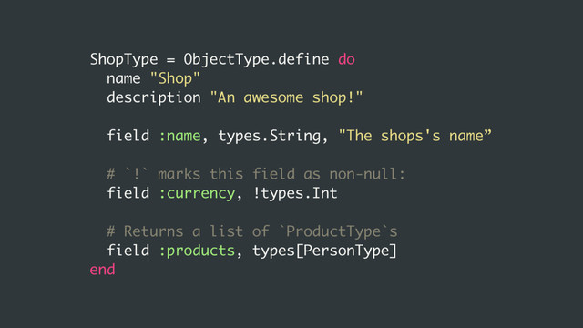 ShopType = ObjectType.define do
name "Shop"
description "An awesome shop!"
field :name, types.String, "The shops's name”
# `!` marks this field as non-null:
field :currency, !types.Int
# Returns a list of `ProductType`s
field :products, types[PersonType]
end
