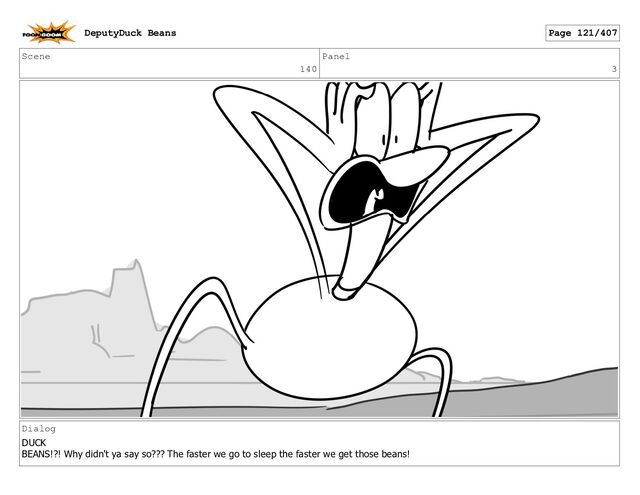 Scene
140
Panel
3
Dialog
DUCK
BEANS!?! Why didn't ya say so??? The faster we go to sleep the faster we get those beans!
DeputyDuck Beans Page 121/407
