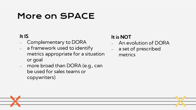 More on SPACE
It IS
- Complementary to DORA
- a framework used to identify
metrics appropriate for a situation
or goal
- more broad than DORA (e.g., can
be used for sales teams or
copywriters)
It is NOT
- An evolution of DORA
- a set of prescribed
metrics
