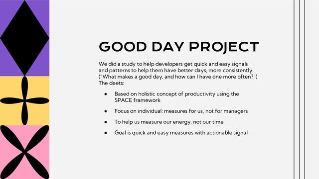 GOOD DAY PROJECT
We did a study to help developers get quick and easy signals
and patterns to help them have better days, more consistently.
(“What makes a good day, and how can I have one more often?”)
The deets:
● Based on holistic concept of productivity using the
SPACE framework
● Focus on individual: measures for us, not for managers
● To help us measure our energy, not our time
● Goal is quick and easy measures with actionable signal
