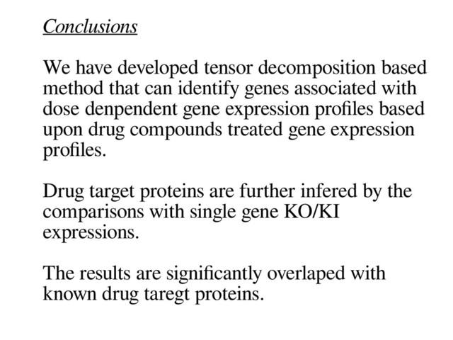 Conclusions
We have developed tensor decomposition based
method that can identify genes associated with
dose denpendent gene expression profles based
upon drug compounds treated gene expression
profles.
Drug target proteins are further infered by the
comparisons with single gene KO/KI
expressions.
The results are signifcantly overlaped with
known drug taregt proteins.
