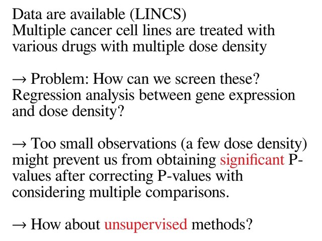 Data are available (LINCS)
Multiple cancer cell lines are treated with
various drugs with multiple dose density
→ Problem: How can we screen these?
Regression analysis between gene expression
and dose density?
→ Too small observations (a few dose density)
might prevent us from obtaining signifcant P-
values after correcting P-values with
considering multiple comparisons.
→ How about unsupervised methods?
