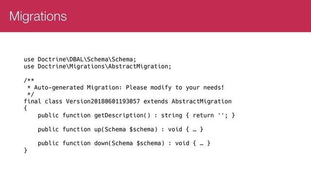 Migrations
use Doctrine\DBAL\Schema\Schema;
use Doctrine\Migrations\AbstractMigration;
/**
* Auto-generated Migration: Please modify to your needs!
*/
final class Version20180601193057 extends AbstractMigration
{
public function getDescription() : string { return ''; }
public function up(Schema $schema) : void { … }
public function down(Schema $schema) : void { … }
}

