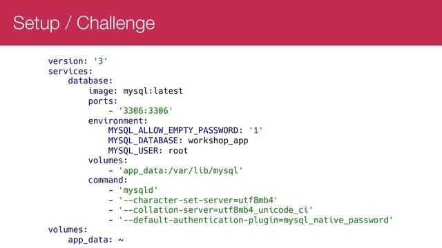 Setup / Challenge
version: '3'
services:
database:
image: mysql:latest
ports:
- '3306:3306'
environment:
MYSQL_ALLOW_EMPTY_PASSWORD: '1'
MYSQL_DATABASE: workshop_app
MYSQL_USER: root
volumes:
- 'app_data:/var/lib/mysql'
command:
- 'mysqld'
- '--character-set-server=utf8mb4'
- '--collation-server=utf8mb4_unicode_ci'
- '--default-authentication-plugin=mysql_native_password'
volumes:
app_data: ~
