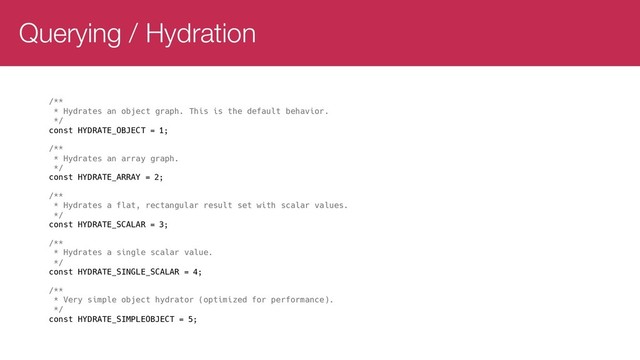 Querying / Hydration
/**
* Hydrates an object graph. This is the default behavior.
*/
const HYDRATE_OBJECT = 1;
/**
* Hydrates an array graph.
*/
const HYDRATE_ARRAY = 2;
/**
* Hydrates a flat, rectangular result set with scalar values.
*/
const HYDRATE_SCALAR = 3;
/**
* Hydrates a single scalar value.
*/
const HYDRATE_SINGLE_SCALAR = 4;
/**
* Very simple object hydrator (optimized for performance).
*/
const HYDRATE_SIMPLEOBJECT = 5;
