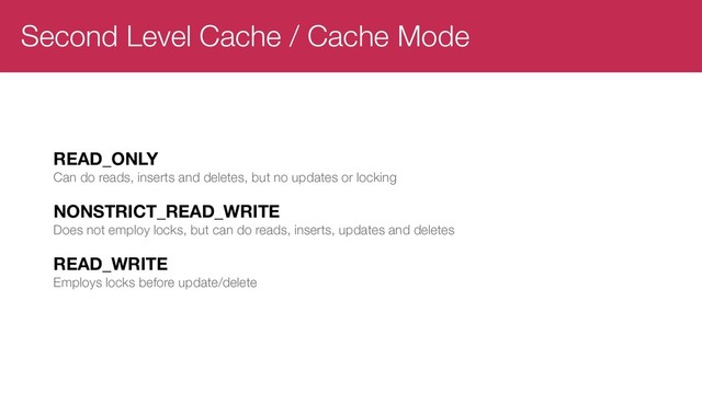 Second Level Cache / Cache Mode
READ_ONLY
Can do reads, inserts and deletes, but no updates or locking
NONSTRICT_READ_WRITE
Does not employ locks, but can do reads, inserts, updates and deletes
READ_WRITE
Employs locks before update/delete
