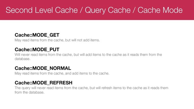 Second Level Cache / Query Cache / Cache Mode
Cache::MODE_GET
May read items from the cache, but will not add items.
Cache::MODE_PUT
Will never read items from the cache, but will add items to the cache as it reads them from the
database.
Cache::MODE_NORMAL
May read items from the cache, and add items to the cache.
Cache::MODE_REFRESH
The query will never read items from the cache, but will refresh items to the cache as it reads them
from the database.
