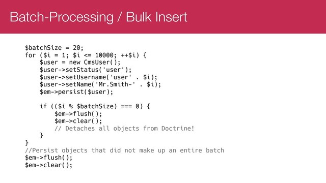 Batch-Processing / Bulk Insert
$batchSize = 20;
for ($i = 1; $i <= 10000; ++$i) {
$user = new CmsUser();
$user->setStatus('user');
$user->setUsername('user' . $i);
$user->setName('Mr.Smith-' . $i);
$em->persist($user);
if (($i % $batchSize) === 0) {
$em->flush();
$em->clear();
// Detaches all objects from Doctrine!
}
}
//Persist objects that did not make up an entire batch
$em->flush();
$em->clear();
