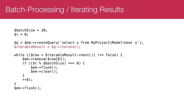 Batch-Processing / Iterating Results
$batchSize = 20;
$i = 0;
$q = $em->createQuery('select u from MyProject\Model\User u');
$iterableResult = $q->iterate();
while (($row = $iterableResult->next()) !== false) {
$em->remove($row[0]);
if (($i % $batchSize) === 0) {
$em->flush();
$em->clear();
}
++$i;
}
$em->flush();
