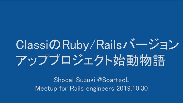 ClassiのRuby/Railsバージョン
アッププロジェクト始動物語 
Shodai Suzuki @SoartecL 
Meetup for Rails engineers 2019.10.30 
