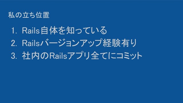 私の立ち位置 
1. Rails自体を知っている 
2. Railsバージョンアップ経験有り 
3. 社内のRailsアプリ全てにコミット 
