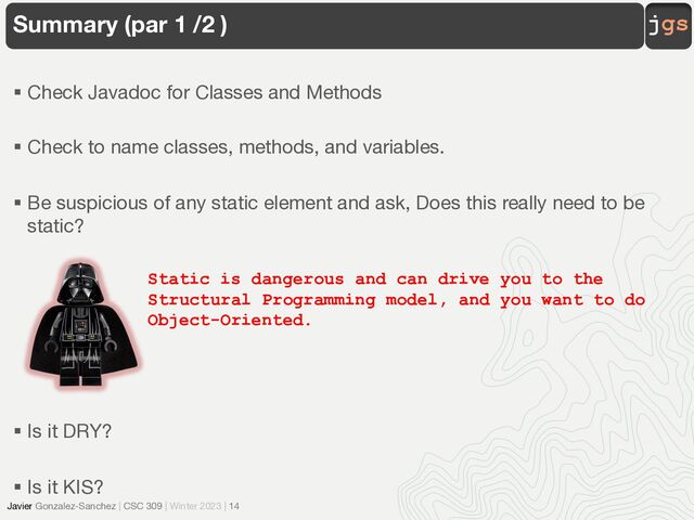 jgs
Javier Gonzalez-Sanchez | CSC 309 | Winter 2023 | 14
§ Check Javadoc for Classes and Methods
§ Check to name classes, methods, and variables.
§ Be suspicious of any static element and ask, Does this really need to be
static?
Static is dangerous and can drive you to the
Structural Programming model, and you want to do
Object-Oriented.
§ Is it DRY?
§ Is it KIS?
Summary (par 1 /2 )
