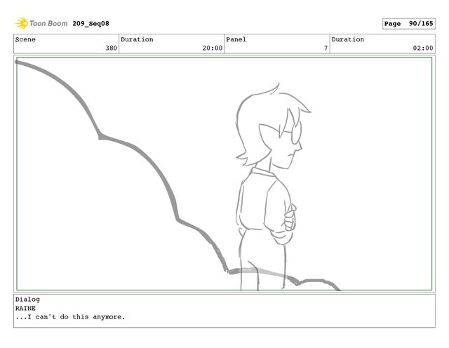 Scene
380
Duration
20:00
Panel
7
Duration
02:00
Dialog
RAINE
...I can't do this anymore.
209_Seq08 Page 90/165
