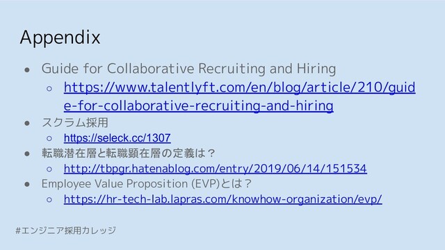 Appendix
#エンジニア採用カレッジ
● Guide for Collaborative Recruiting and Hiring
○ https://www.talentlyft.com/en/blog/article/210/guid
e-for-collaborative-recruiting-and-hiring
● スクラム採用
○ https://seleck.cc/1307
● 転職潜在層と転職顕在層の定義は？
○ http://tbpgr.hatenablog.com/entry/2019/06/14/151534
● Employee Value Proposition (EVP)とは？
○ https://hr-tech-lab.lapras.com/knowhow-organization/evp/
