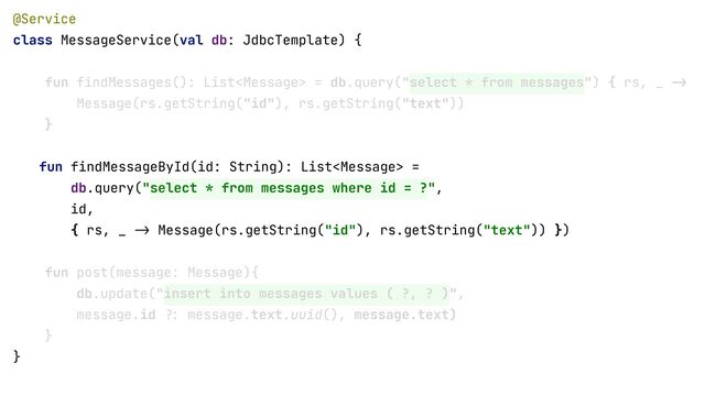 @Service


class MessageService(val db: JdbcTemplate) {


fun findMessages(): List = db.query("select * from messages") { rs, _
- >

Message(rs.getString("id"), rs.getString("text"))


}


fun findMessageById(id: String): List =


db.query("select * from messages where id = ?", id) { rs, _
- >

Message(rs.getString("id"), rs.getString("text"))


}


fun post(message: Message){


db.update("insert into messages values ( ?, ? )",


message.id
?:
message.text.uuid(), message.text)


}


}


fun findMessageById(id: String): List =


db.query("select * from messages where id = ?",


id,


{ rs, _
->
Message(rs.getString("id"), rs.getString("text")) })
