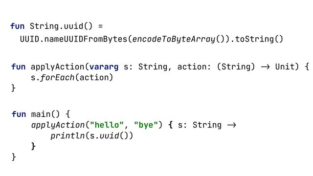 fun String.uuid() =


UUID.nameUUIDFromBytes(encodeToByteArray()).toString()


fun applyAction(vararg s: String, action: (String)
->
Unit) {


s.forEach(action)


}


fun main() {


applyAction("hello", "bye") { s: String
->

println(s.uuid())


}


}


