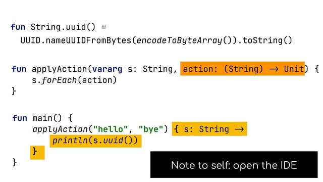fun String.uuid() =


UUID.nameUUIDFromBytes(encodeToByteArray()).toString()


fun applyAction(vararg s: String, action: (String)
->
Unit) {


s.forEach(action)


}


fun main() {


applyAction("hello", "bye") { s: String
->

println(s.uuid())


}


}


Note to self: open the IDE
