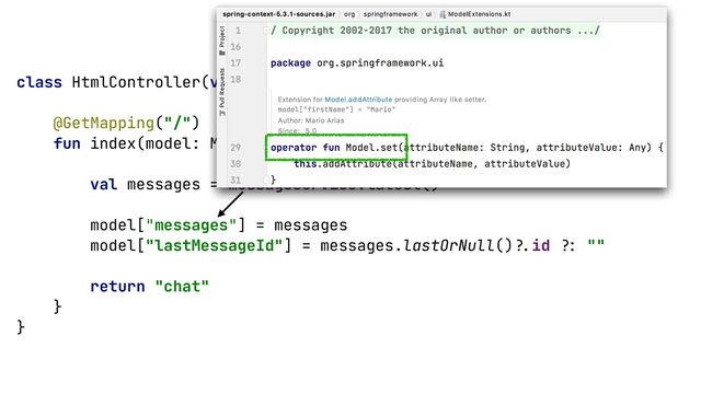 class HtmlController(val messageService: MessageService) {


@GetMapping("/")


fun index(model: Model): String {


val messages = messageService.latest()


model["messages"] = messages


model["lastMessageId"] = messages.lastOrNull()
?.
id
?:
""


return "chat"


}


}


