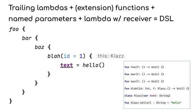 Trailing lambdas + (extension) functions +


named parameters + lambda w/ receiver = DSL
fun foo(f: ()
->
Unit) {}


fun bar(f: ()
->
Unit) {}


fun baz(f: ()
->
Unit) {}


fun blah(id: Int, f: Klazz.()
->
Unit) {}


class Klazz(var text: String)


fun Klazz.hello() : String = "Hello"


