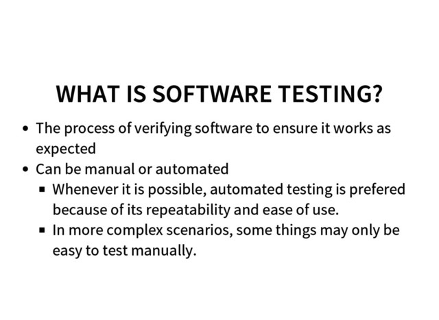 WHAT IS SOFTWARE TESTING?
The process of verifying software to ensure it works as
expected
Can be manual or automated
Whenever it is possible, automated testing is prefered
because of its repeatability and ease of use.
In more complex scenarios, some things may only be
easy to test manually.
