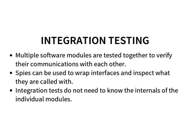 INTEGRATION TESTING
Multiple software modules are tested together to verify
their communications with each other.
Spies can be used to wrap interfaces and inspect what
they are called with.
Integration tests do not need to know the internals of the
individual modules.
