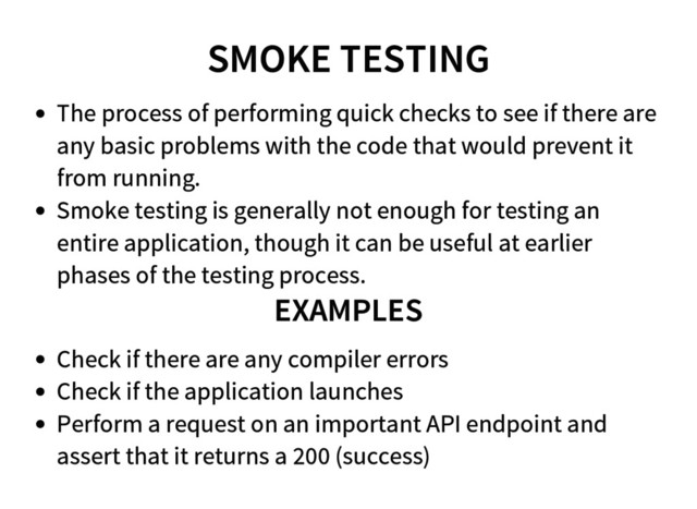 SMOKE TESTING
The process of performing quick checks to see if there are
any basic problems with the code that would prevent it
from running.
Smoke testing is generally not enough for testing an
entire application, though it can be useful at earlier
phases of the testing process.
EXAMPLES
Check if there are any compiler errors
Check if the application launches
Perform a request on an important API endpoint and
assert that it returns a 200 (success)
