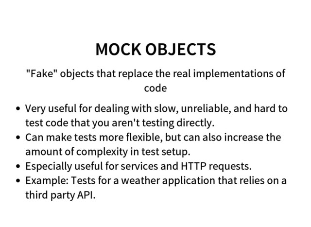 MOCK OBJECTS
"Fake" objects that replace the real implementations of
code
Very useful for dealing with slow, unreliable, and hard to
test code that you aren't testing directly.
Can make tests more flexible, but can also increase the
amount of complexity in test setup.
Especially useful for services and HTTP requests.
Example: Tests for a weather application that relies on a
third party API.
