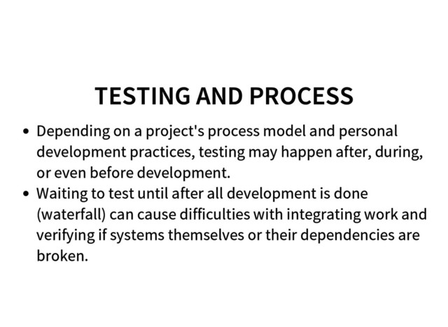 TESTING AND PROCESS
Depending on a project's process model and personal
development practices, testing may happen after, during,
or even before development.
Waiting to test until after all development is done
(waterfall) can cause difficulties with integrating work and
verifying if systems themselves or their dependencies are
broken.
