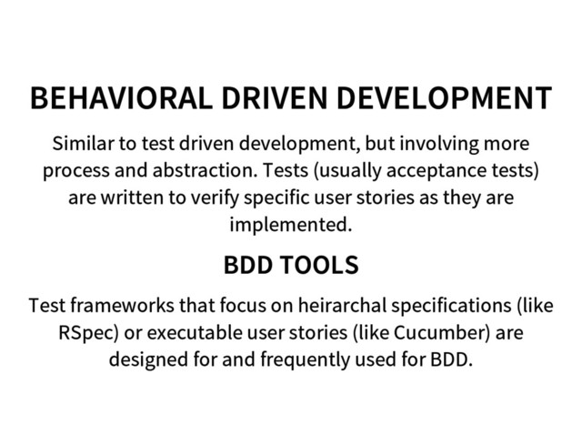 BEHAVIORAL DRIVEN DEVELOPMENT
Similar to test driven development, but involving more
process and abstraction. Tests (usually acceptance tests)
are written to verify specific user stories as they are
implemented.
BDD TOOLS
Test frameworks that focus on heirarchal specifications (like
RSpec) or executable user stories (like Cucumber) are
designed for and frequently used for BDD.
